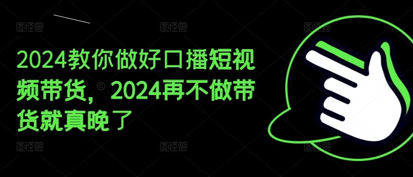 2024教你做好口播短视频带货，2024再不做带货就真晚了-钞能力网全创