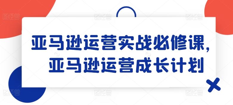 亚马逊运营实战必修课，亚马逊运营成长计划-钞能力网全创