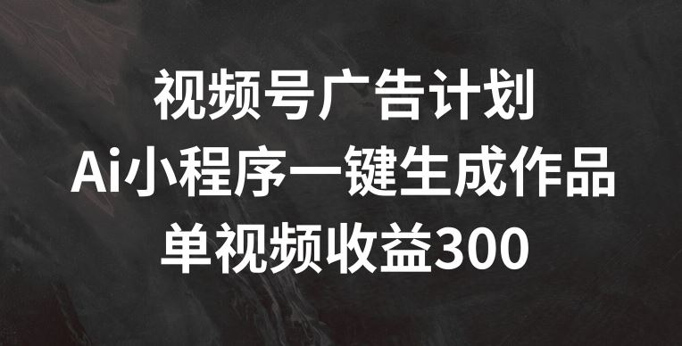 视频号广告计划，AI小程序一键生成作品， 单视频收益300+【揭秘】-钞能力网全创