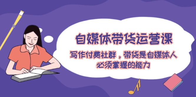 自媒体带货运营课：写作付费社群，带货是自媒体人必须掌握的能力-钞能力网全创