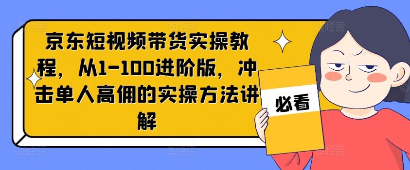 京东短视频带货实操教程，从1-100进阶版，冲击单人高佣的实操方法讲解-钞能力网全创