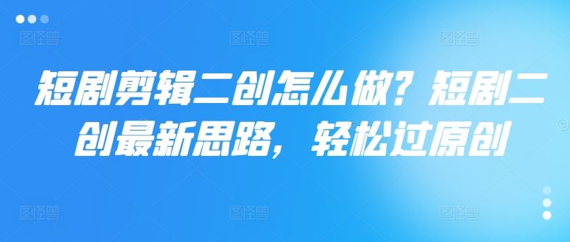 短剧剪辑二创怎么做？短剧二创最新思路，轻松过原创-钞能力网全创