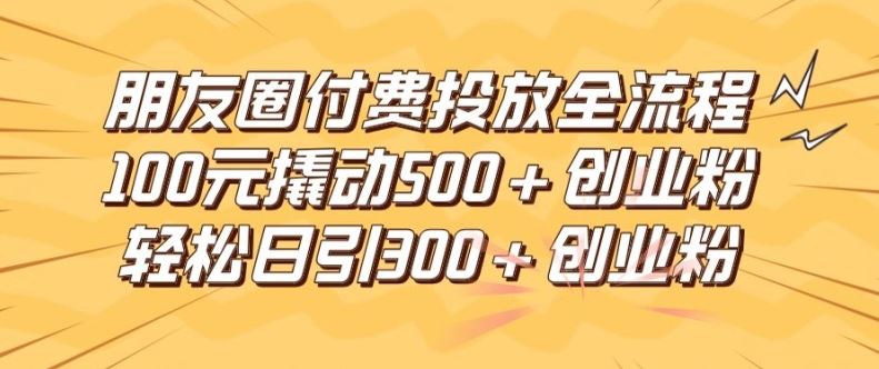 朋友圈高效付费投放全流程，100元撬动500+创业粉，日引流300加精准创业粉【揭秘】-钞能力网全创