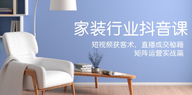 家装抖音课：短视频获客术，直播成交秘籍，矩阵运营实战篇-钞能力网全创