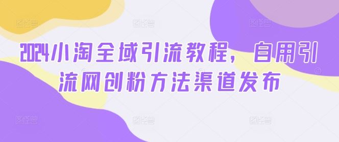2024小淘全域引流教程，自用引流网创粉方法渠道发布-钞能力网全创