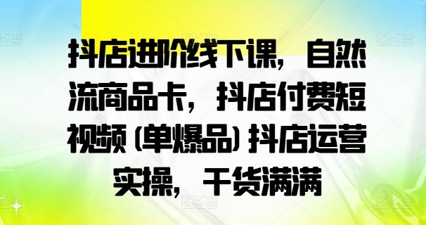 抖店进阶线下课，自然流商品卡，抖店付费短视频(单爆品)抖店运营实操，干货满满-钞能力网全创
