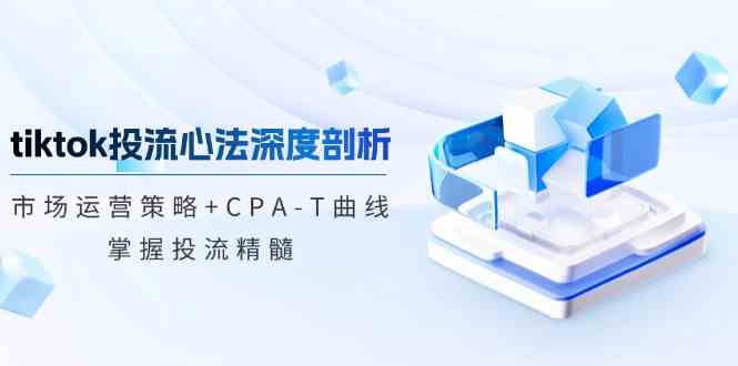 tiktok投流心法深度剖析：市场运营策略+CPA-T曲线，掌握投流精髓-钞能力网全创