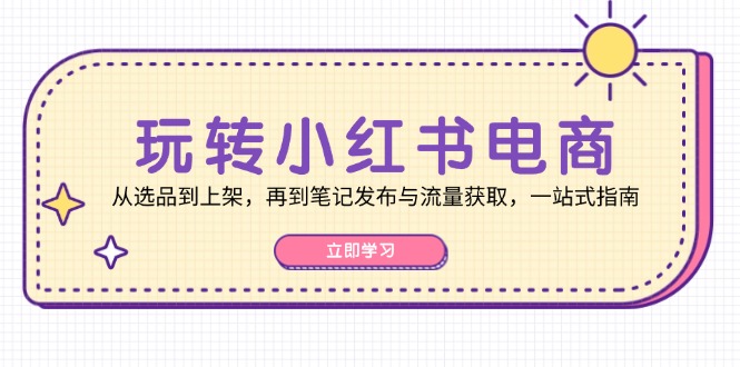 玩转小红书电商：从选品到上架，再到笔记发布与流量获取，一站式指南-钞能力网全创