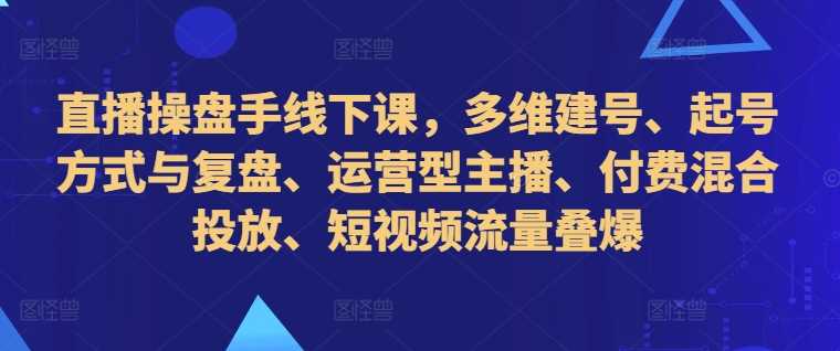 直播操盘手线下课，多维建号、起号方式与复盘、运营型主播、付费混合投放、短视频流量叠爆-钞能力网全创