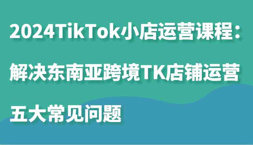 2024TikTok小店运营课程：解决东南亚跨境TK店铺运营五大常见问题-钞能力网全创