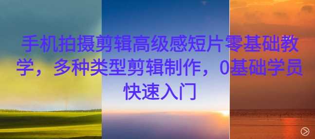 手机拍摄剪辑高级感短片零基础教学，多种类型剪辑制作，0基础学员快速入门-钞能力网全创