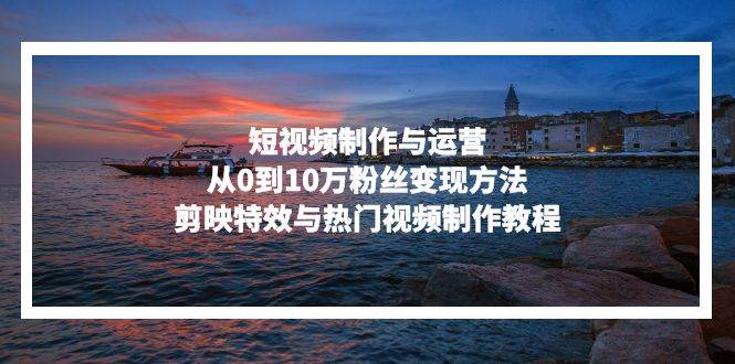 短视频制作与运营，从0到10万粉丝变现方法，剪映特效与热门视频制作教程-钞能力网全创