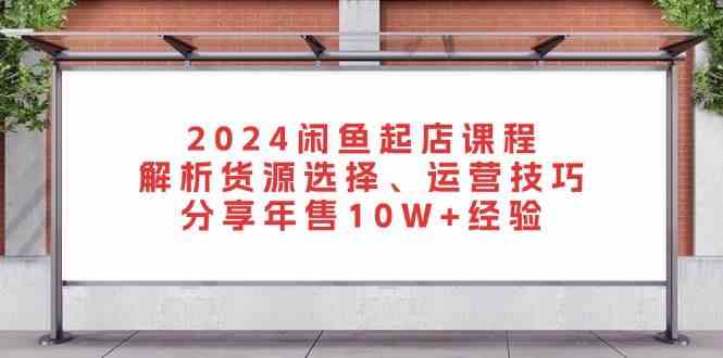 2024闲鱼起店课程：解析货源选择、运营技巧，分享年售10W+经验-钞能力网全创