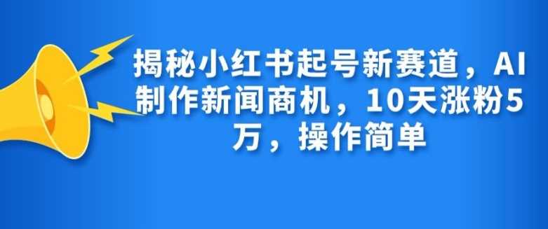 揭秘小红书起号新赛道，AI制作新闻商机，10天涨粉1万，操作简单-钞能力网全创