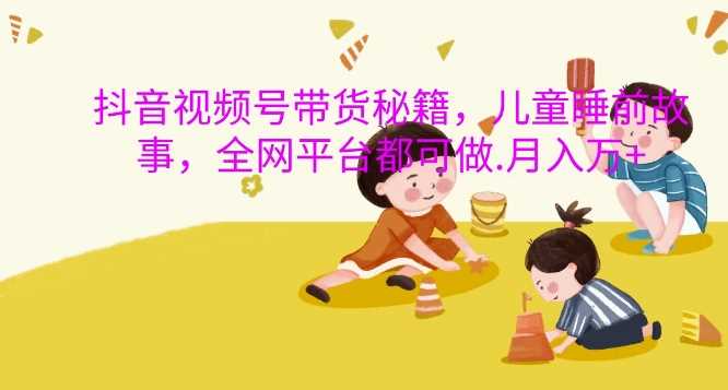 抖音视频号带货秘籍，儿童睡前故事，全网平台都可做，月入过W【揭秘】-钞能力网全创