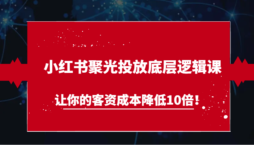 小红书聚光投放底层逻辑课，让你的客资成本降低10倍！-钞能力网全创