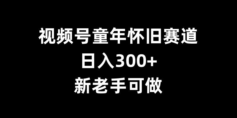 视频号童年怀旧赛道，日入300+，新老手可做【揭秘】-钞能力网全创