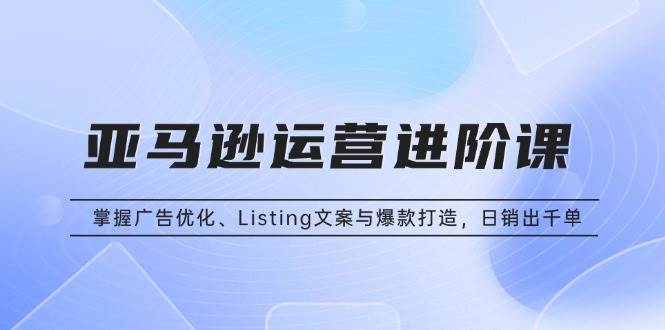 亚马逊运营进阶课：掌握广告优化、Listing文案与爆款打造，日销出千单-钞能力网全创