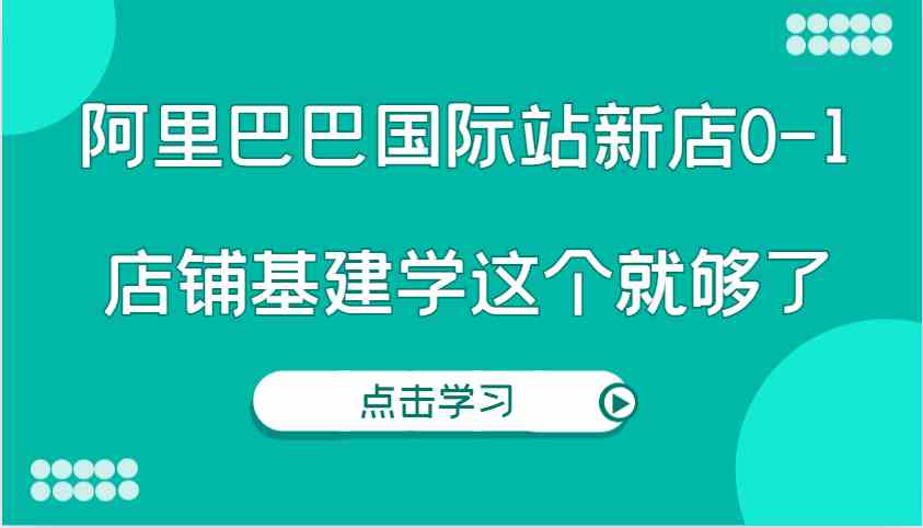 阿里巴巴国际站新店0-1，个人实践实操录制从0-1基建，店铺基建学这个就够了-钞能力网全创