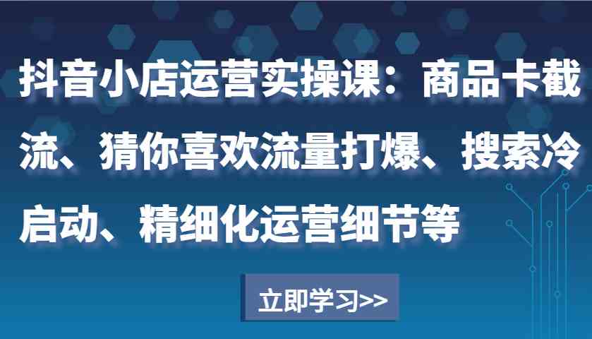 抖音小店运营实操课：商品卡截流、猜你喜欢流量打爆、搜索冷启动、精细化运营细节等-钞能力网全创