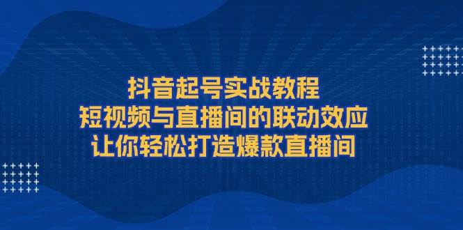 抖音起号实战教程，短视频与直播间的联动效应，让你轻松打造爆款直播间-钞能力网全创
