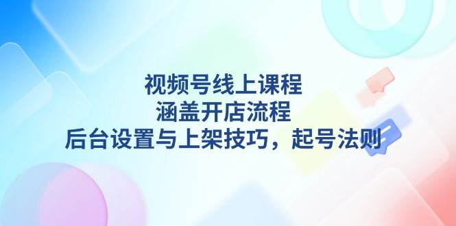 视频号线上课程详解，涵盖开店流程，后台设置与上架技巧，起号法则-钞能力网全创