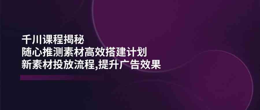 千川课程揭秘：随心推测素材高效搭建计划,新素材投放流程,提升广告效果-钞能力网全创