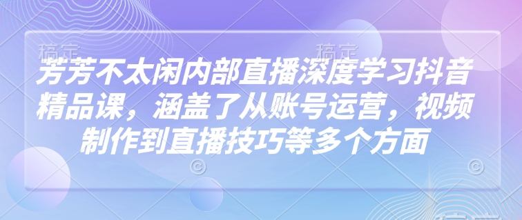 芳芳不太闲内部直播深度学习抖音精品课，涵盖了从账号运营，视频制作到直播技巧等多个方面-钞能力网全创