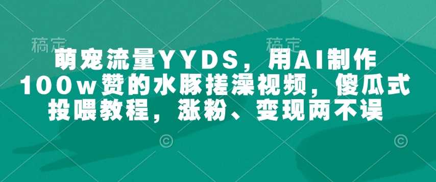 萌宠流量YYDS，用AI制作100w赞的水豚搓澡视频，傻瓜式投喂教程，涨粉、变现两不误-钞能力网全创