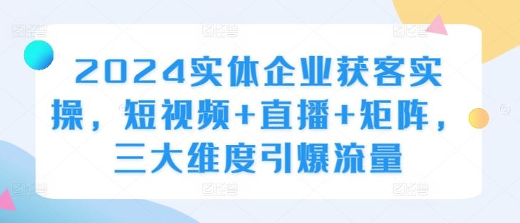 2024实体企业获客实操，短视频+直播+矩阵，三大维度引爆流量-钞能力网全创