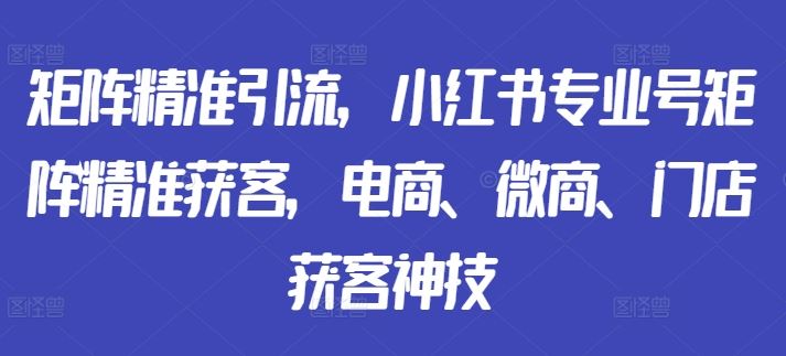 矩阵精准引流，小红书专业号矩阵精准获客，电商、微商、门店获客神技-钞能力网全创