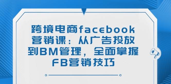 跨境电商facebook营销课：从广告投放到BM管理，全面掌握FB营销技巧-钞能力网全创