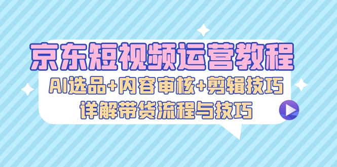 京东短视频运营教程：AI选品+内容审核+剪辑技巧，详解带货流程与技巧-钞能力网全创
