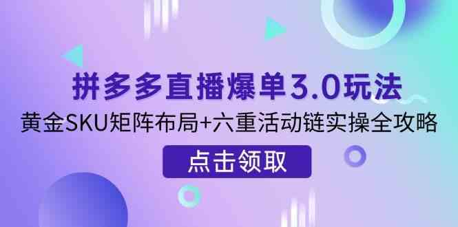 拼多多直播爆单3.0玩法解析，黄金SKU矩阵布局+六重活动链实操全攻略-钞能力网全创