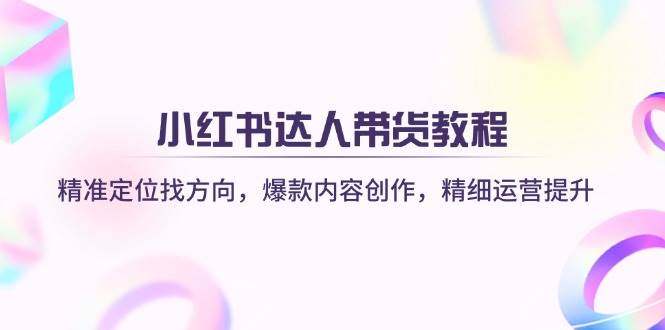 小红书达人带货教程：精准定位找方向，爆款内容创作，精细运营提升-钞能力网全创