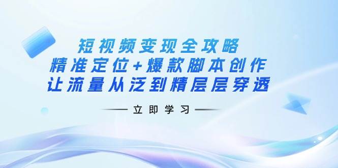 短视频变现全攻略：精准定位+爆款脚本创作，让流量从泛到精层层穿透-钞能力网全创