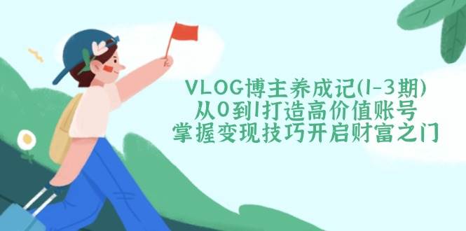 VLOG博主养成记（1-3期）从0到1打造高价值账号，掌握变现技巧开启财富之门-钞能力网全创