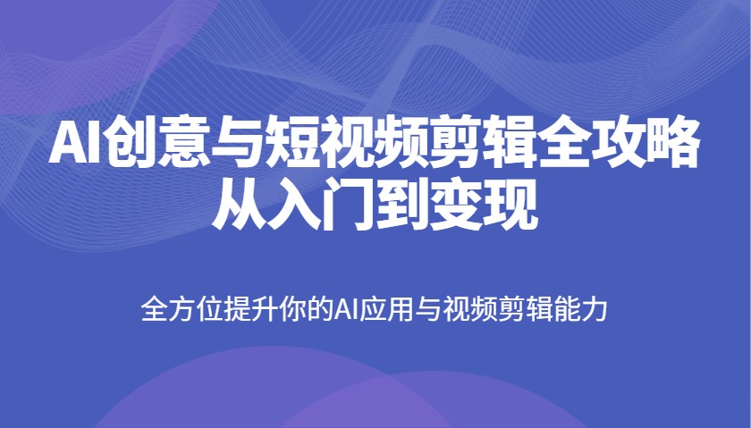 AI创意与短视频剪辑全攻略从入门到变现，全方位提升你的AI应用与视频剪辑能力-钞能力网全创