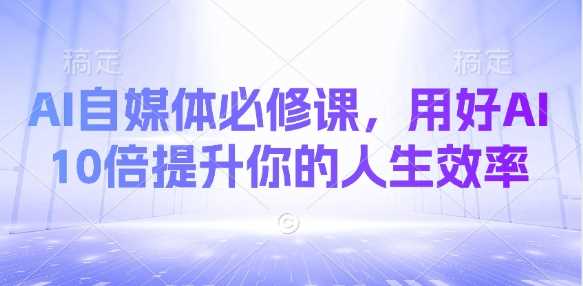 AI自媒体必修课，用好AI 10倍提升你的人生效率-钞能力网全创