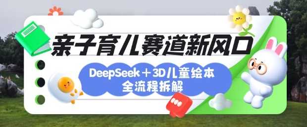 育儿赛道新风口：DeepSeek+3D绘本全流程拆解，月涨粉上W，还能培养亲子创造力-钞能力网全创