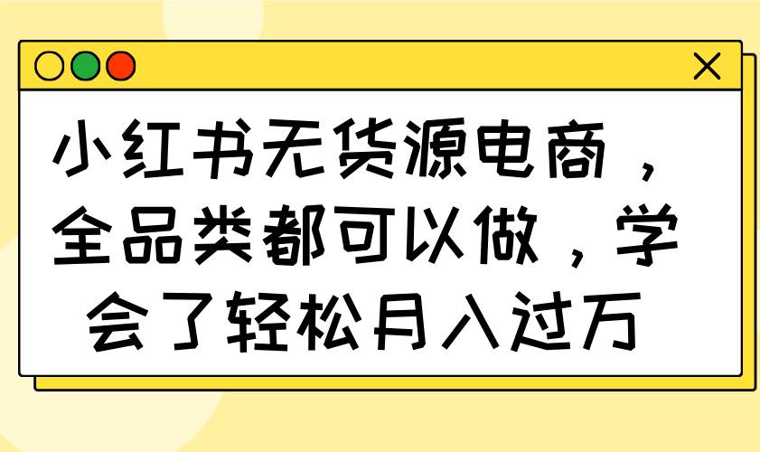 小红书无货源电商，全品类都可以做，学会了轻松月入过万-钞能力网全创