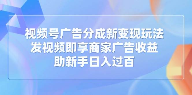 视频号广告分成新变现玩法：发视频即享商家广告收益，助新手日入过百-钞能力网全创
