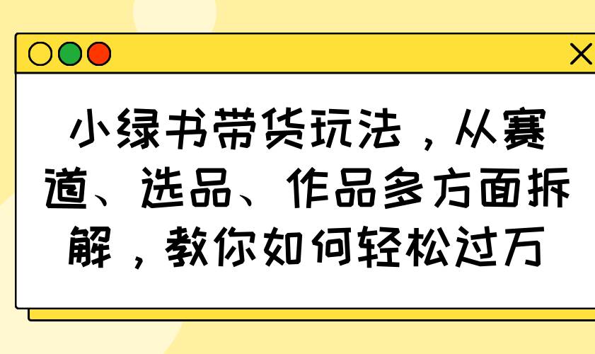 小绿书带货玩法，从赛道、选品、作品多方面拆解，教你如何轻松过万-钞能力网全创