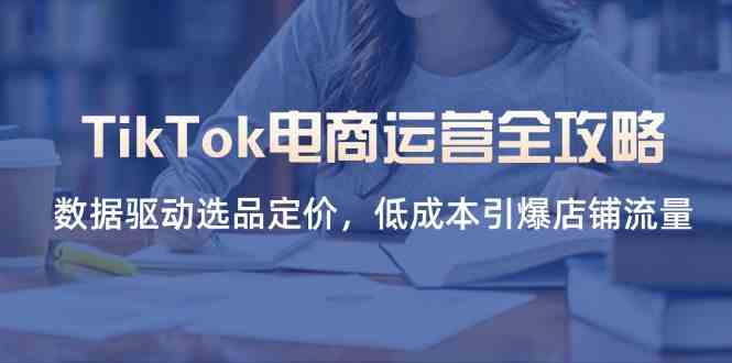 TikTok电商运营全攻略，数据驱动选品定价，低成本引爆店铺流量-钞能力网全创