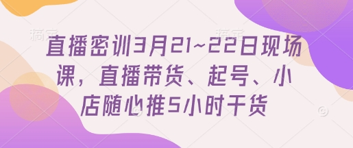直播密训3月21~22日现场课，​直播带货、起号、小店随心推5小时干货-钞能力网全创