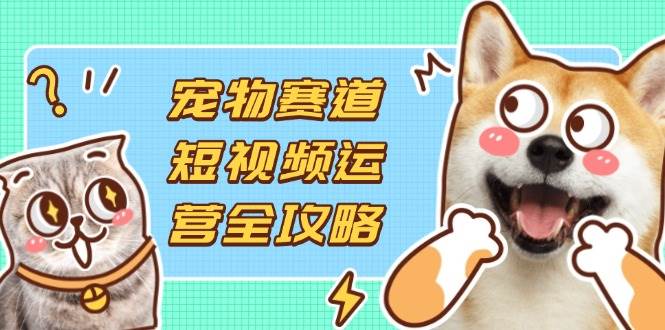 宠物赛道短视频运营全攻略，选品拍摄剪辑实操，实现流量到收益转化-钞能力网全创