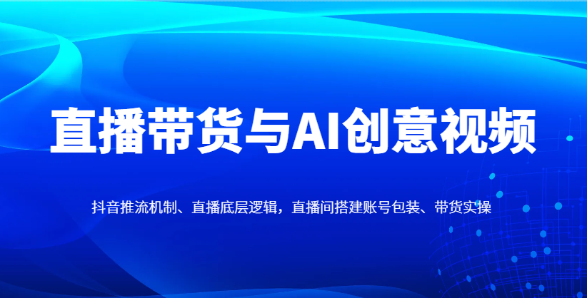 直播带货与AI创意视频，抖音推流机制、直播底层逻辑，直播间搭建账号包装、带货实操-钞能力网全创