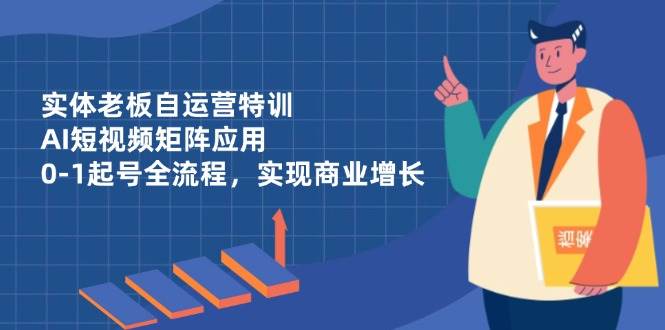 实体老板自运营特训，AI短视频矩阵应用，0-1起号全流程，实现商业增长-钞能力网全创