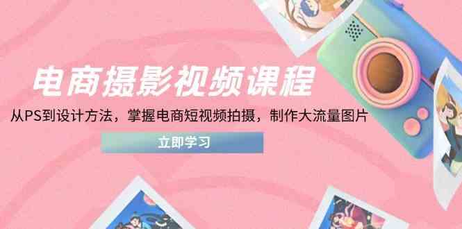电商摄影视频课程，从PS到设计方法，掌握电商短视频拍摄，制作大流量图片-钞能力网全创