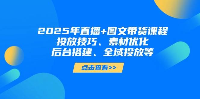 2025年短视频图文带货+直播带货：投放技巧、素材优化、后台搭建、全域投放等-钞能力网全创